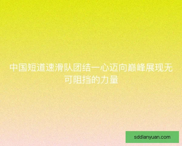 中国短道速滑队团结一心迈向巅峰展现无可阻挡的力量 中国短道速滑队团结一心迈向巅峰展现无可阻挡的力量