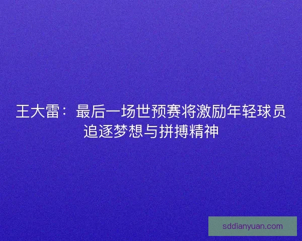 王大雷：最后一场世预赛将激励年轻球员追逐梦想与拼搏精神