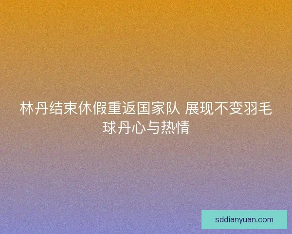 林丹结束休假重返国家队 展现不变羽毛球丹心与热情 林丹结束休假重返国家队 展现不变羽毛球丹心与热情