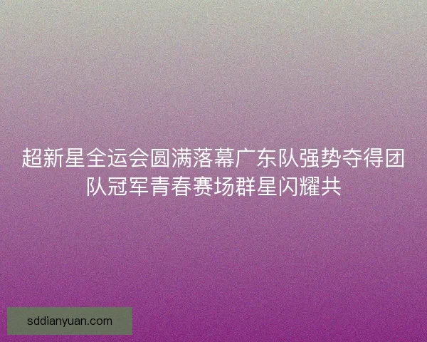 超新星全运会圆满落幕广东队强势夺得团队冠军青春赛场群星闪耀共 超新星全运会圆满落幕广东队强势夺得团队冠军青春赛场群星闪耀共