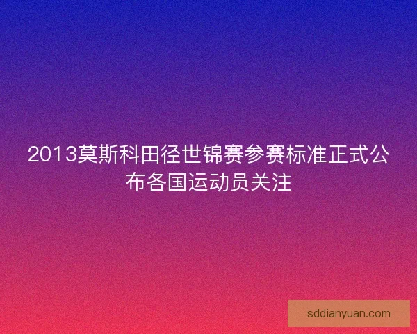 2013莫斯科田径世锦赛参赛标准正式公布各国运动员关注