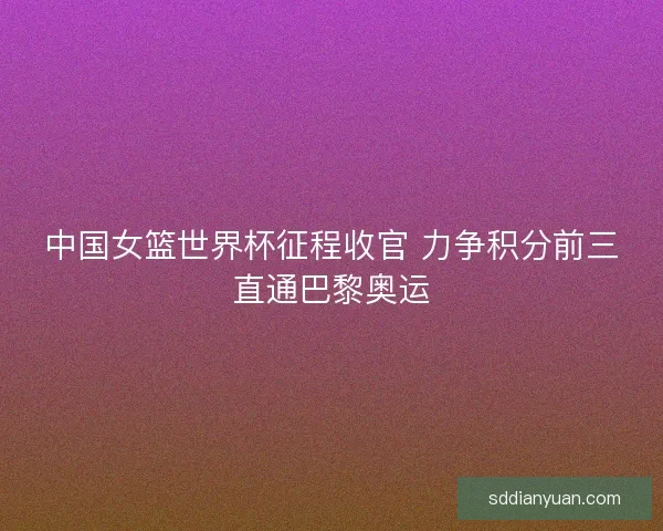 中国女篮世界杯征程收官 力争积分前三直通巴黎奥运 中国女篮世界杯征程收官 力争积分前三直通巴黎奥运