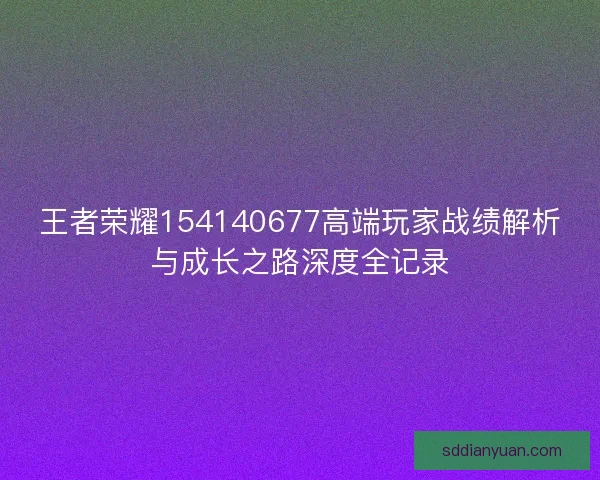 王者荣耀154140677高端玩家战绩解析与成长之路深度全记录 王者荣耀154140677高端玩家战绩解析与成长之路深度全记录
