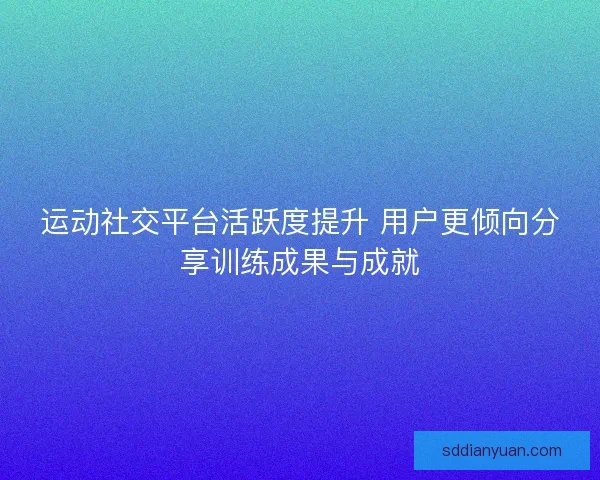 运动社交平台活跃度提升 用户更倾向分享训练成果与成就 运动社交平台活跃度提升 用户更倾向分享训练成果与成就