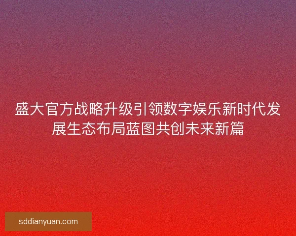 盛大官方战略升级引领数字娱乐新时代发展生态布局蓝图共创未来新篇