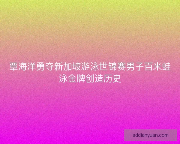 覃海洋勇夺新加坡游泳世锦赛男子百米蛙泳金牌创造历史 覃海洋勇夺新加坡游泳世锦赛男子百米蛙泳金牌创造历史