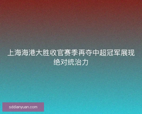 上海海港大胜收官赛季再夺中超冠军展现绝对统治力 上海海港大胜收官赛季再夺中超冠军展现绝对统治力