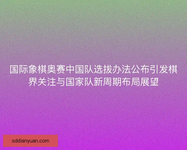 国际象棋奥赛中国队选拔办法公布引发棋界关注与国家队新周期布局展望 国际象棋奥赛中国队选拔办法公布引发棋界关注与国家队新周期布局展望