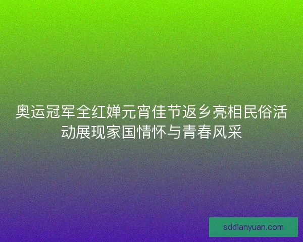 奥运冠军全红婵元宵佳节返乡亮相民俗活动展现家国情怀与青春风采